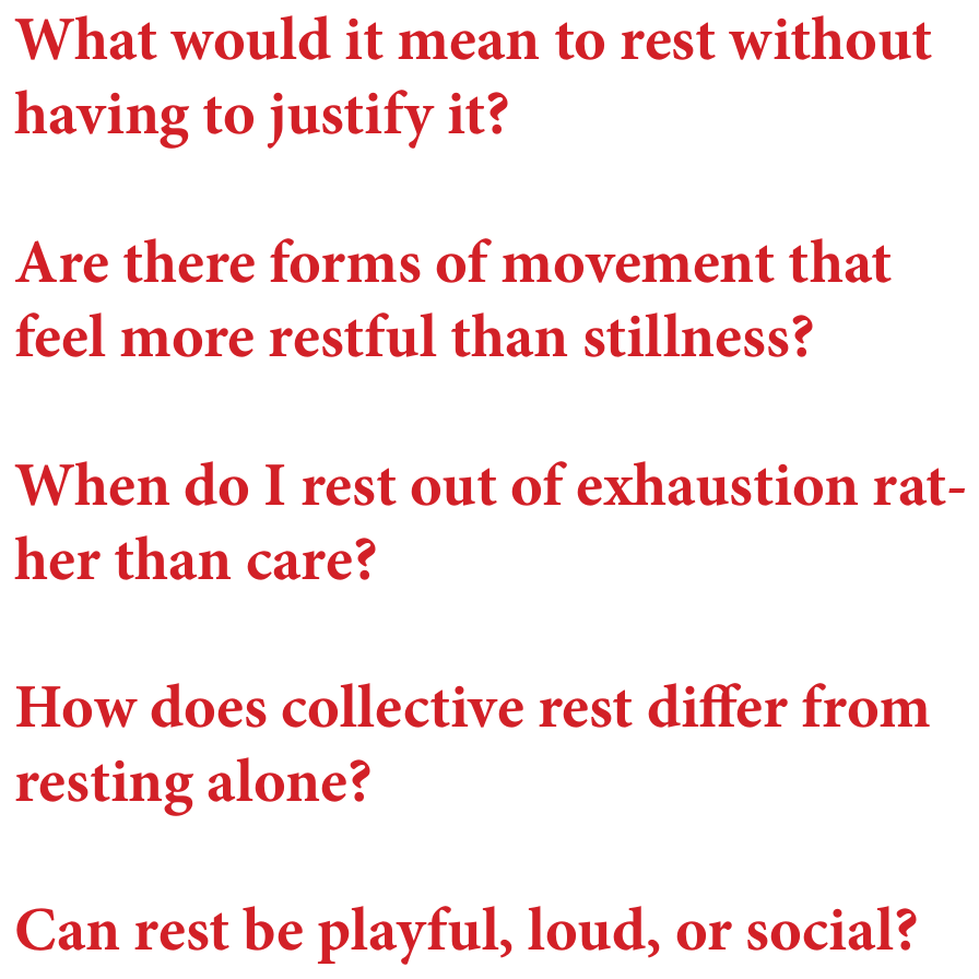 Questions: What would it mean to rest without having to justify it? Are there forms of movement that feel more restful than stillness? When do I rest out of exhaustion rather than care? How does collective rest differ from resting alone? Can rest be playful, loud, or social?